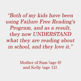 Both of my kids have been using Failure Free Reading's Program, and as a result, they now UNDERSTAND what they are reading about in school, and they love it. Mother of Sam (age 8) and Kelly (age 12).